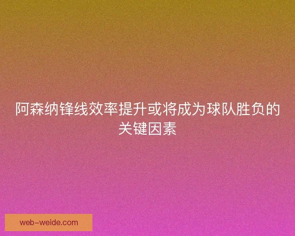阿森纳锋线效率提升或将成为球队胜负的关键因素