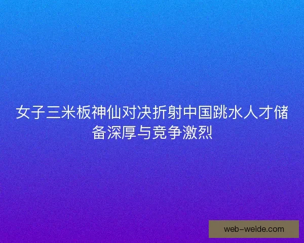 女子三米板神仙对决折射中国跳水人才储备深厚与竞争激烈